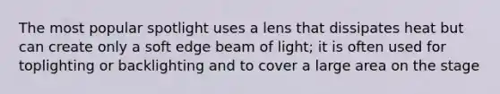 The most popular spotlight uses a lens that dissipates heat but can create only a soft edge beam of light; it is often used for toplighting or backlighting and to cover a large area on the stage