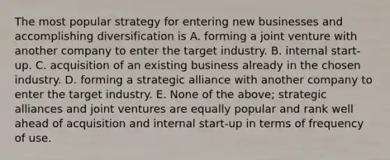 The most popular strategy for entering new businesses and accomplishing diversification is A. forming a joint venture with another company to enter the target industry. B. internal start-up. C. acquisition of an existing business already in the chosen industry. D. forming a strategic alliance with another company to enter the target industry. E. None of the above; strategic alliances and joint ventures are equally popular and rank well ahead of acquisition and internal start-up in terms of frequency of use.