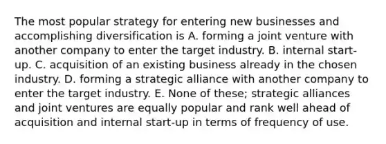 The most popular strategy for entering new businesses and accomplishing diversification is A. forming a joint venture with another company to enter the target industry. B. internal start-up. C. acquisition of an existing business already in the chosen industry. D. forming a strategic alliance with another company to enter the target industry. E. None of these; strategic alliances and joint ventures are equally popular and rank well ahead of acquisition and internal start-up in terms of frequency of use.