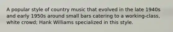 A popular style of country music that evolved in the late 1940s and early 1950s around small bars catering to a working-class, white crowd; Hank Williams specialized in this style.