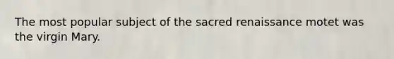 The most popular subject of the sacred renaissance motet was the virgin Mary.