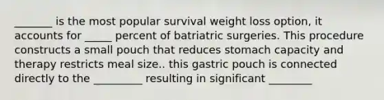 _______ is the most popular survival weight loss option, it accounts for _____ percent of batriatric surgeries. This procedure constructs a small pouch that reduces stomach capacity and therapy restricts meal size.. this gastric pouch is connected directly to the _________ resulting in significant ________