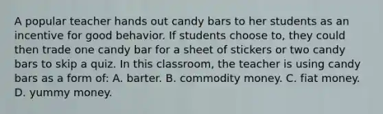 A popular teacher hands out candy bars to her students as an incentive for good behavior. If students choose to, they could then trade one candy bar for a sheet of stickers or two candy bars to skip a quiz. In this classroom, the teacher is using candy bars as a form of: A. barter. B. commodity money. C. fiat money. D. yummy money.