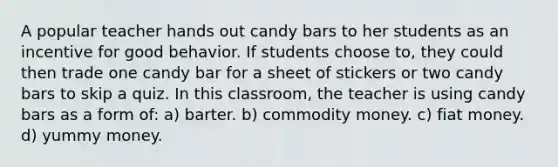 A popular teacher hands out candy bars to her students as an incentive for good behavior. If students choose to, they could then trade one candy bar for a sheet of stickers or two candy bars to skip a quiz. In this classroom, the teacher is using candy bars as a form of: a) barter. b) commodity money. c) fiat money. d) yummy money.