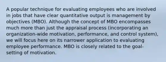 A popular technique for evaluating employees who are involved in jobs that have clear quantitative output is management by objectives (MBO). Although the concept of MBO encompasses much more than just the appraisal process (incorporating an organization-wide motivation, performance, and control system), we will focus here on its narrower application to evaluating employee performance. MBO is closely related to the goal-setting of motivation.