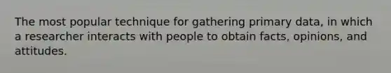 The most popular technique for gathering primary data, in which a researcher interacts with people to obtain facts, opinions, and attitudes.