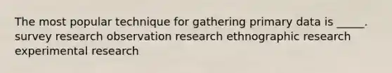 The most popular technique for gathering primary data is _____. survey research observation research ethnographic research experimental research