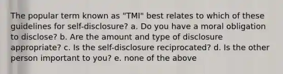 The popular term known as "TMI" best relates to which of these guidelines for self-disclosure? a. Do you have a moral obligation to disclose? b. Are the amount and type of disclosure appropriate? c. Is the self-disclosure reciprocated? d. Is the other person important to you? e. none of the above