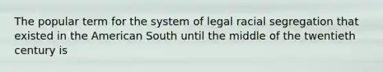 The popular term for the system of legal racial segregation that existed in the American South until the middle of the twentieth century is