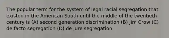 The popular term for the system of legal racial segregation that existed in the American South until the middle of the twentieth century is (A) second generation discrimination (B) Jim Crow (C) de facto segregation (D) de jure segregation