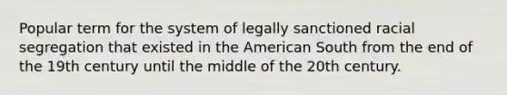 Popular term for the system of legally sanctioned racial segregation that existed in the American South from the end of the 19th century until the middle of the 20th century.