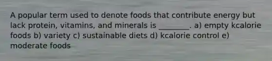 A popular term used to denote foods that contribute energy but lack protein, vitamins, and minerals is ________. a) empty kcalorie foods b) variety c) sustainable diets d) kcalorie control e) moderate foods