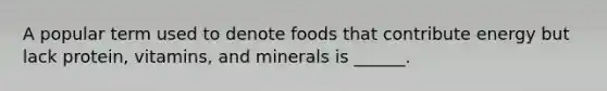 A popular term used to denote foods that contribute energy but lack protein, vitamins, and minerals is ______.