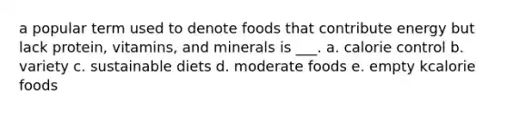 a popular term used to denote foods that contribute energy but lack protein, vitamins, and minerals is ___. a. calorie control b. variety c. sustainable diets d. moderate foods e. empty kcalorie foods