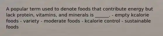 A popular term used to denote foods that contribute energy but lack protein, vitamins, and minerals is ______. - empty kcalorie foods - variety - moderate foods - kcalorie control - sustainable foods