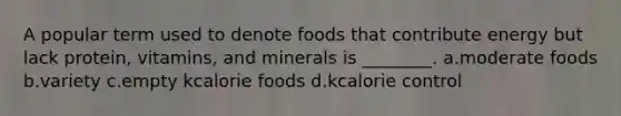 A popular term used to denote foods that contribute energy but lack protein, vitamins, and minerals is ________. a.moderate foods b.variety c.empty kcalorie foods d.kcalorie control