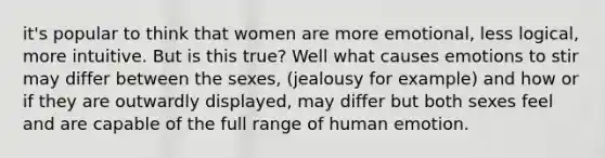 it's popular to think that women are more emotional, less logical, more intuitive. But is this true? Well what causes emotions to stir may differ between the sexes, (jealousy for example) and how or if they are outwardly displayed, may differ but both sexes feel and are capable of the full range of human emotion.