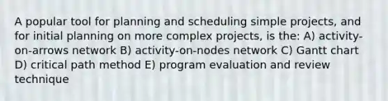 A popular tool for planning and scheduling simple projects, and for initial planning on more complex projects, is the: A) activity-on-arrows network B) activity-on-nodes network C) Gantt chart D) critical path method E) program evaluation and review technique