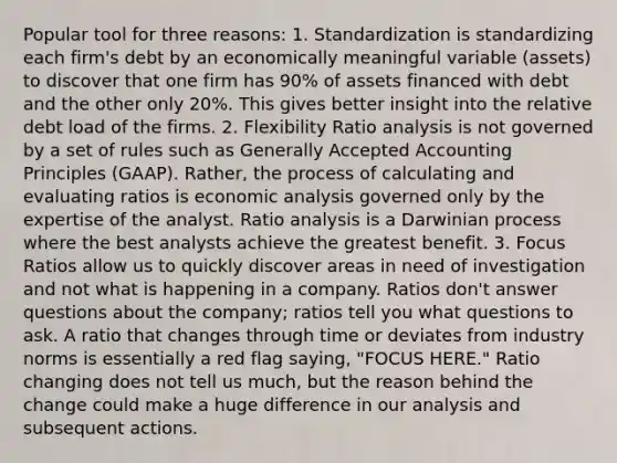 Popular tool for three reasons: 1. Standardization is standardizing each firm's debt by an economically meaningful variable (assets) to discover that one firm has 90% of assets financed with debt and the other only 20%. This gives better insight into the relative debt load of the firms. 2. Flexibility Ratio analysis is not governed by a set of rules such as Generally Accepted Accounting Principles (GAAP). Rather, the process of calculating and evaluating ratios is economic analysis governed only by the expertise of the analyst. Ratio analysis is a Darwinian process where the best analysts achieve the greatest benefit. 3. Focus Ratios allow us to quickly discover areas in need of investigation and not what is happening in a company. Ratios don't answer questions about the company; ratios tell you what questions to ask. A ratio that changes through time or deviates from industry norms is essentially a red flag saying, "FOCUS HERE." Ratio changing does not tell us much, but the reason behind the change could make a huge difference in our analysis and subsequent actions.