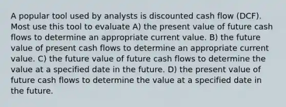 A popular tool used by analysts is discounted cash flow (DCF). Most use this tool to evaluate A) the present value of future cash flows to determine an appropriate current value. B) the future value of present cash flows to determine an appropriate current value. C) the future value of future cash flows to determine the value at a specified date in the future. D) the present value of future cash flows to determine the value at a specified date in the future.