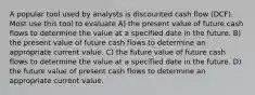 A popular tool used by analysts is discounted cash flow (DCF). Most use this tool to evaluate A) the present value of future cash flows to determine the value at a specified date in the future. B) the present value of future cash flows to determine an appropriate current value. C) the future value of future cash flows to determine the value at a specified date in the future. D) the future value of present cash flows to determine an appropriate current value.