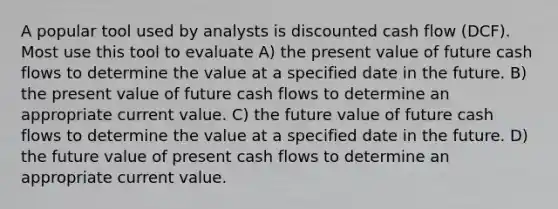 A popular tool used by analysts is discounted cash flow (DCF). Most use this tool to evaluate A) the present value of future cash flows to determine the value at a specified date in the future. B) the present value of future cash flows to determine an appropriate current value. C) the future value of future cash flows to determine the value at a specified date in the future. D) the future value of present cash flows to determine an appropriate current value.