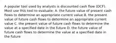 A popular tool used by analysts is discounted cash flow (DCF). Most use this tool to evaluate: A. the future value of present cash flows to determine an appropriate current value B. the present value of future cash flows to determine an appropriate current value C. the present value of future cash flows to determine the value at a specified date in the future D. the future value of future cash flows to determine the value at a specified date in the future