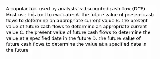 A popular tool used by analysts is discounted cash flow (DCF). Most use this tool to evaluate: A. the future value of present cash flows to determine an appropriate current value B. the present value of future cash flows to determine an appropriate current value C. the present value of future cash flows to determine the value at a specified date in the future D. the future value of future cash flows to determine the value at a specified date in the future