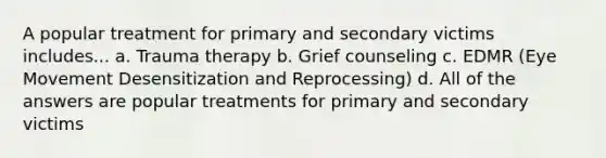 A popular treatment for primary and secondary victims includes... a. Trauma therapy b. Grief counseling c. EDMR (Eye Movement Desensitization and Reprocessing) d. All of the answers are popular treatments for primary and secondary victims