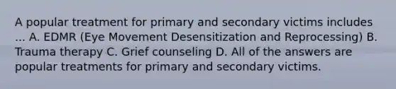 A popular treatment for primary and secondary victims includes ... A. EDMR (Eye Movement Desensitization and Reprocessing) B. Trauma therapy C. Grief counseling D. All of the answers are popular treatments for primary and secondary victims.