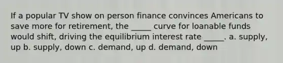 If a popular TV show on person finance convinces Americans to save more for retirement, the _____ curve for loanable funds would shift, driving the equilibrium interest rate _____. a. supply, up b. supply, down c. demand, up d. demand, down