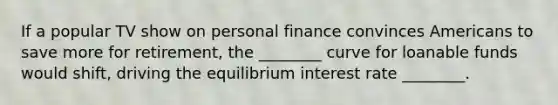 If a popular TV show on personal finance convinces Americans to save more for retirement, the ________ curve for loanable funds would shift, driving the equilibrium interest rate ________.