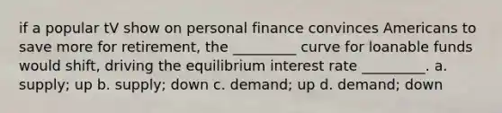 if a popular tV show on personal finance convinces Americans to save more for retirement, the _________ curve for loanable funds would shift, driving the equilibrium interest rate _________. a. supply; up b. supply; down c. demand; up d. demand; down