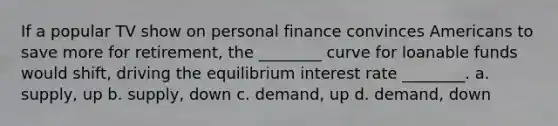 If a popular TV show on personal finance convinces Americans to save more for retirement, the ________ curve for loanable funds would shift, driving the equilibrium interest rate ________. a. supply, up b. supply, down c. demand, up d. demand, down