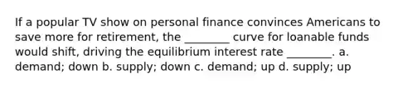 If a popular TV show on personal finance convinces Americans to save more for retirement, the ________ curve for loanable funds would shift, driving the equilibrium interest rate ________. a. demand; down b. supply; down c. demand; up d. supply; up