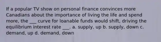 If a popular TV show on personal finance convinces more Canadians about the importance of living the life and spend more, the ___ curve for loanable funds would shift, driving the equilibrium interest rate ___. a. supply, up b. supply, down c. demand, up d. demand, down