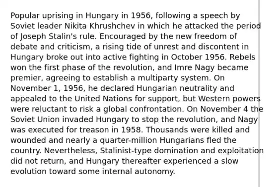 Popular uprising in Hungary in 1956, following a speech by Soviet leader Nikita Khrushchev in which he attacked the period of Joseph Stalin's rule. Encouraged by the new freedom of debate and criticism, a rising tide of unrest and discontent in Hungary broke out into active fighting in October 1956. Rebels won the first phase of the revolution, and Imre Nagy became premier, agreeing to establish a multiparty system. On November 1, 1956, he declared Hungarian neutrality and appealed to the United Nations for support, but Western powers were reluctant to risk a global confrontation. On November 4 the Soviet Union invaded Hungary to stop the revolution, and Nagy was executed for treason in 1958. Thousands were killed and wounded and nearly a quarter-million Hungarians fled the country. Nevertheless, Stalinist-type domination and exploitation did not return, and Hungary thereafter experienced a slow evolution toward some internal autonomy.