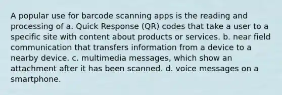 A popular use for barcode scanning apps is the reading and processing of a. Quick Response (QR) codes that take a user to a specific site with content about products or services. b. near field communication that transfers information from a device to a nearby device. c. multimedia messages, which show an attachment after it has been scanned. d. voice messages on a smartphone.