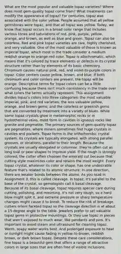 What are the most popular and valuable topaz varieties? Where does most gem-quality topaz come from? What treatments can modify the appearance of topaz? For centuries, topaz was associated with the color yellow. People assumed that all yellow gemstones were topaz, and that all topaz was yellow. Today, we know that topaz occurs in a broad color range that includes various tones and saturations of red, pink, purple, yellow, orange, and brown, as well as blue and green. Topaz can also be colorless. Red and pink topaz varieties are rare, highly cherished, and very valuable. One of the most valuable of these is known as imperial topaz, which most in the trade consider a medium reddish orange to orange-red color. Topaz is allochromatic, which means that it's colored by trace elements or defects in its crystal structure rather than by elements of its basic chemistry. Chromium causes natural pink, red, and violet-to-purple colors in topaz. Color centers cause yellow, brown, and blue. If both chromium and color centers are present, the topaz will be orange. Descriptive terms for topaz colors can be a little confusing because there isn't much consistency in the trade over what colors the terms actually represent. This assignment divides topaz's colors into three categories: the most valuable imperial, pink, and red varieties; the less valuable yellow, orange, and brown gems; and the colorless or greenish gems that are converted by treatment into a variety of blues. While some topaz crystals grow in metamorphic rocks or in hydrothermal veins, most form in cavities in igneous rocks like granite and pegmatite. The primary sources of gem-quality topaz are pegmatites, where miners sometimes find huge crystals in cavities and pockets. Topaz forms in the orthorhombic crystal system. Its crystals are typically elongated, with strong parallel grooves, or striations, parallel to their length. Because the crystals are usually elongated or columnar, they're often cut as long oval or pear shapes to improve yield. If the rough is strongly colored, the cutter often chooses the emerald cut because that cutting style maximizes color and retains the most weight. Every topaz crystal, whatever its color or shape, has one undesirable feature that's related to its atomic structure: In one direction, there are weaker bonds between the atoms. As you read in Assignment 3, this is called cleavage. In topaz, it's parallel to the base of the crystal, so gemologists call it basal cleavage. Because of its basal cleavage, topaz requires special care during cutting, polishing, and mounting. It's not very tough, so a hard blow might split it, and extreme pressure or sharp temperature changes might cause it to break. To reduce the risk of breakage, cutters orient faceted topaz so the cleavage direction is at about a 15-degree angle to the table. Jewelers prefer to set valuable topaz gems in protective mountings. Or they use topaz in pieces that aren't exposed to much wear, like pendants and pins. It's important to avoid steam and ultrasound for cleaning topaz. Warm, soapy water works best. And prolonged exposure to heat or sunlight might cause fading in yellow-to-brown, reddish brown, or dark brown topaz. Despite these care considerations, fine topaz is a beautiful gem that offers a range of attractive colors in large sizes that are often free of visible inclusions.