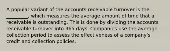 A popular variant of the accounts receivable turnover is the _________, which measures the average amount of time that a receivable is outstanding. This is done by dividing the accounts receivable turnover into 365 days. Companies use the average collection period to assess the effectiveness of a company's credit and collection policies.