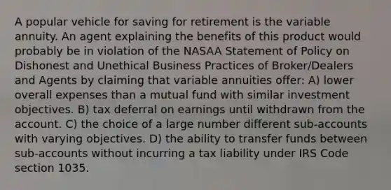 A popular vehicle for saving for retirement is the variable annuity. An agent explaining the benefits of this product would probably be in violation of the NASAA Statement of Policy on Dishonest and Unethical Business Practices of Broker/Dealers and Agents by claiming that variable annuities offer: A) lower overall expenses than a mutual fund with similar investment objectives. B) tax deferral on earnings until withdrawn from the account. C) the choice of a large number different sub-accounts with varying objectives. D) the ability to transfer funds between sub-accounts without incurring a tax liability under IRS Code section 1035.