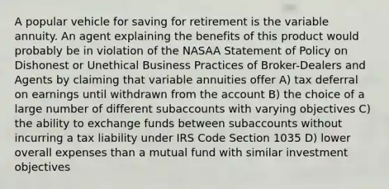 A popular vehicle for saving for retirement is the variable annuity. An agent explaining the benefits of this product would probably be in violation of the NASAA Statement of Policy on Dishonest or Unethical Business Practices of Broker-Dealers and Agents by claiming that variable annuities offer A) tax deferral on earnings until withdrawn from the account B) the choice of a large number of different subaccounts with varying objectives C) the ability to exchange funds between subaccounts without incurring a tax liability under IRS Code Section 1035 D) lower overall expenses than a mutual fund with similar investment objectives