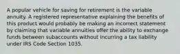 A popular vehicle for saving for retirement is the variable annuity. A registered representative explaining the benefits of this product would probably be making an incorrect statement by claiming that variable annuities offer the ability to exchange funds between subaccounts without incurring a tax liability under IRS Code Section 1035.