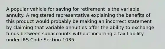 A popular vehicle for saving for retirement is the variable annuity. A registered representative explaining the benefits of this product would probably be making an incorrect statement by claiming that variable annuities offer the ability to exchange funds between subaccounts without incurring a tax liability under IRS Code Section 1035.