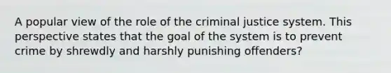 A popular view of the role of the criminal justice system. This perspective states that the goal of the system is to prevent crime by shrewdly and harshly punishing offenders?