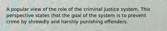 A popular view of the role of the criminal justice system. This perspective states that the goal of the system is to prevent crime by shrewdly and harshly punishing offenders.