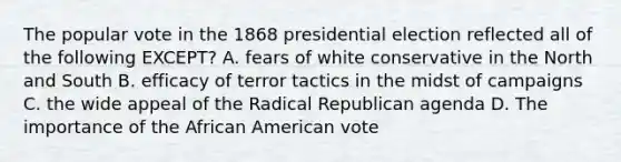 The popular vote in the 1868 presidential election reflected all of the following EXCEPT? A. fears of white conservative in the North and South B. efficacy of terror tactics in the midst of campaigns C. the wide appeal of the Radical Republican agenda D. The importance of the African American vote