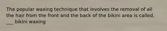 The popular waxing technique that involves the removal of all the hair from the front and the back of the bikini area is called, ___ bikini waxing