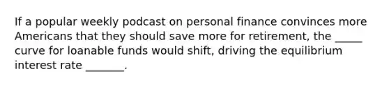 If a popular weekly podcast on personal finance convinces more Americans that they should save more for retirement, the _____ curve for loanable funds would shift, driving the equilibrium interest rate _______.