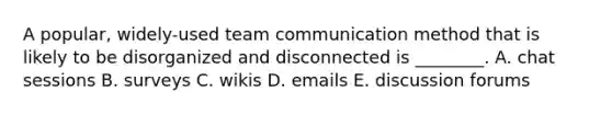 A​ popular, widely-used team communication method that is likely to be disorganized and disconnected is​ ________. A. chat sessions B. surveys C. wikis D. emails E. discussion forums